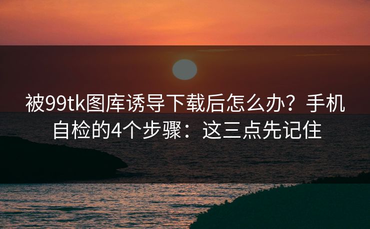 被99tk图库诱导下载后怎么办?手机自检的4个步骤:这三点先记住 被99tk图库诱导下载后怎么办?手机自检的4个步骤:这三点先记住