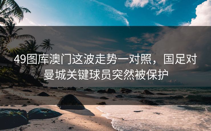 49图库澳门这波走势一对照，国足对曼城关键球员突然被保护