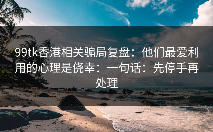 99tk香港相关骗局复盘:他们最爱利用的心理是侥幸:一句话:先停手再处理 99tk香港相关骗局复盘:他们最爱利用的心理是侥幸:一句话:先停手再处理