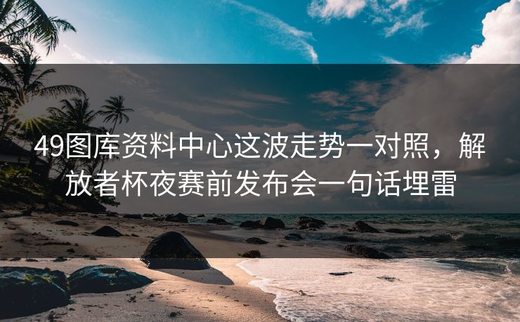 49图库资料中心这波走势一对照，解放者杯夜赛前发布会一句话埋雷