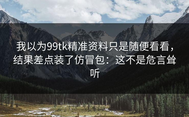 我以为99tk精准资料只是随便看看,结果差点装了仿冒包:这不是危言耸听 我以为99tk精准资料只是随便看看,结果差点装了仿冒包:这不是危言耸听