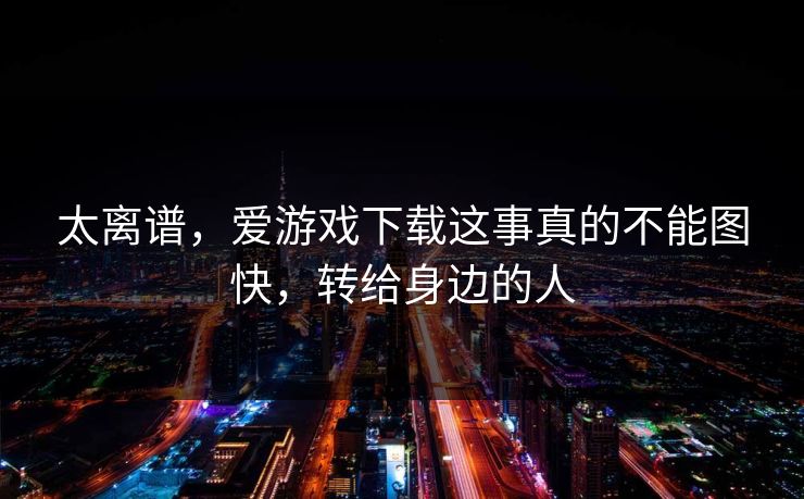 太离谱，爱游戏下载这事真的不能图快，转给身边的人