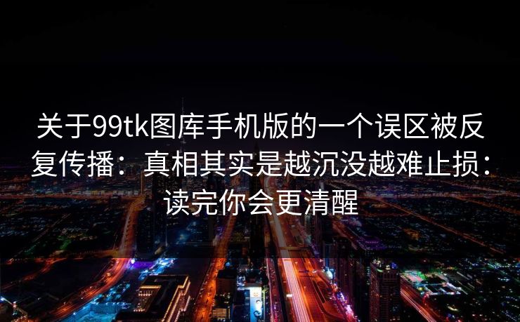 关于99tk图库手机版的一个误区被反复传播：真相其实是越沉没越难止损：读完你会更清醒