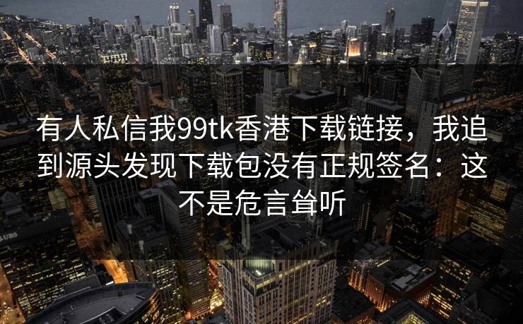 有人私信我99tk香港下载链接，我追到源头发现下载包没有正规签名：这不是危言耸听