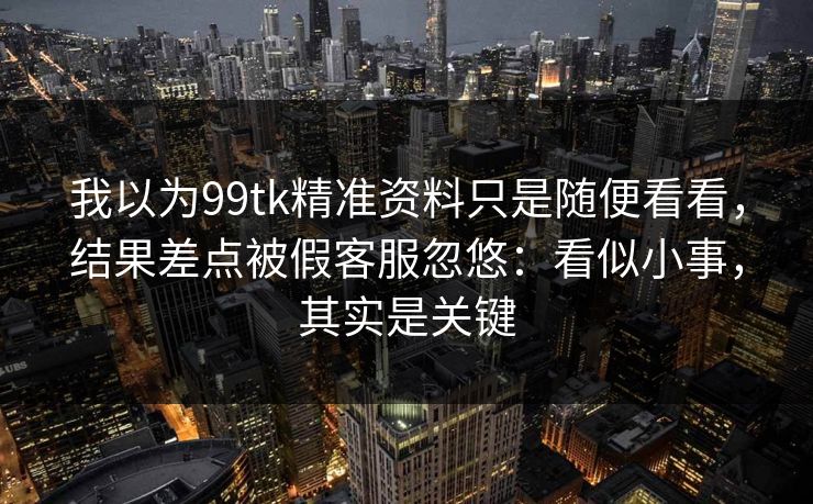 我以为99tk精准资料只是随便看看，结果差点被假客服忽悠：看似小事，其实是关键