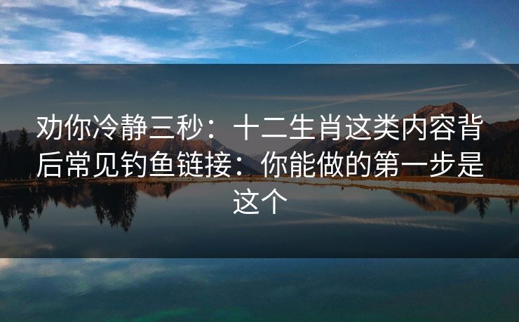 劝你冷静三秒：十二生肖这类内容背后常见钓鱼链接：你能做的第一步是这个