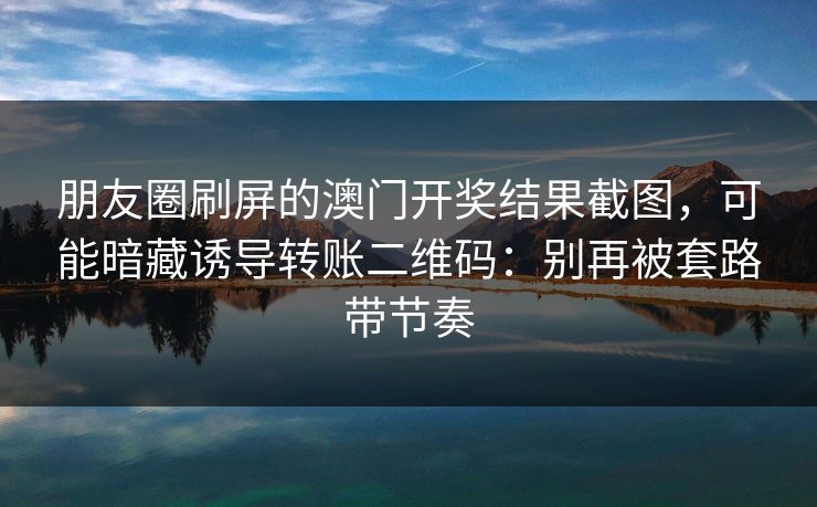朋友圈刷屏的澳门开奖结果截图，可能暗藏诱导转账二维码：别再被套路带节奏