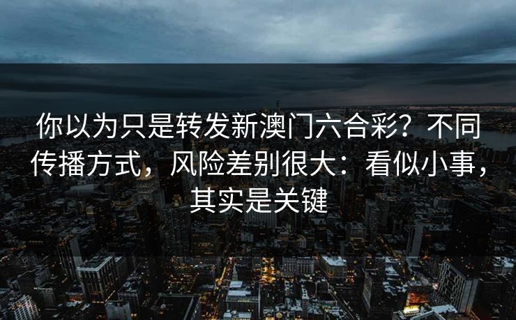 你以为只是转发新澳门六合彩？不同传播方式，风险差别很大：看似小事，其实是关键