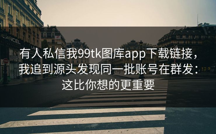 有人私信我99tk图库app下载链接，我追到源头发现同一批账号在群发：这比你想的更重要