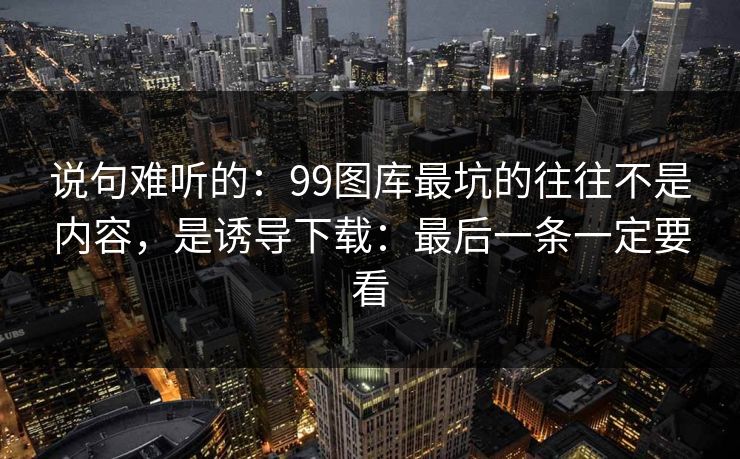 说句难听的：99图库最坑的往往不是内容，是诱导下载：最后一条一定要看