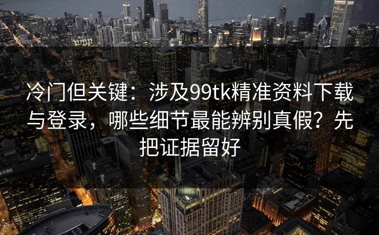 冷门但关键：涉及99tk精准资料下载与登录，哪些细节最能辨别真假？先把证据留好